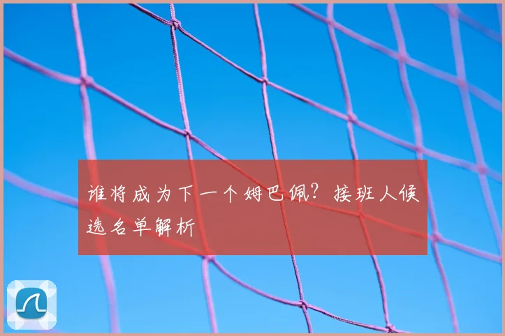 谁将成为下一个姆巴佩？接班人候选名单解析