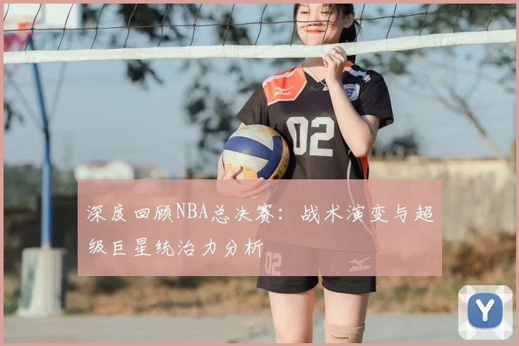 深度回顾NBA总决赛：战术演变与超级巨星统治力分析
