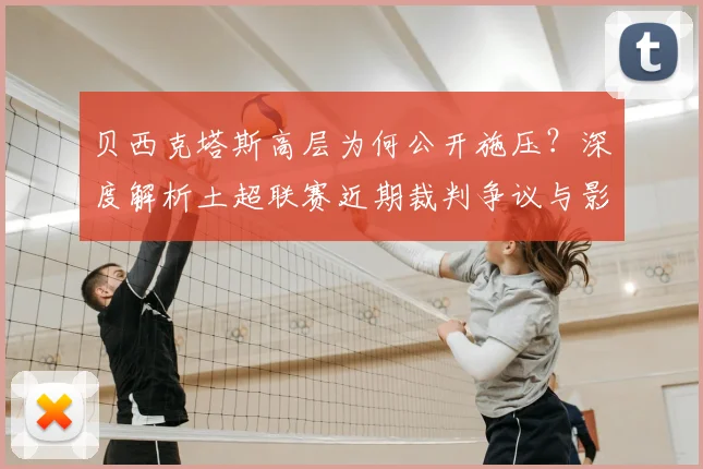 贝西克塔斯高层为何公开施压？深度解析土超联赛近期裁判争议与影响