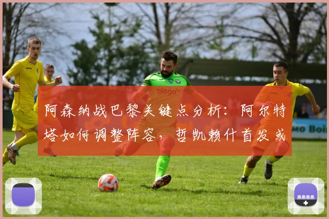 阿森纳战巴黎关键点分析:阿尔特塔如何调整阵容,哲凯赖什首发或成制胜变招