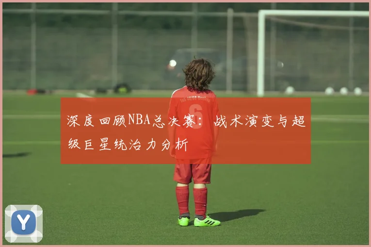 深度回顾NBA总决赛：战术演变与超级巨星统治力分析
